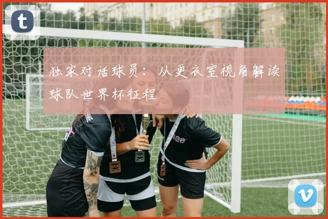 独家对话球员：从更衣室视角解读球队世界杯征程