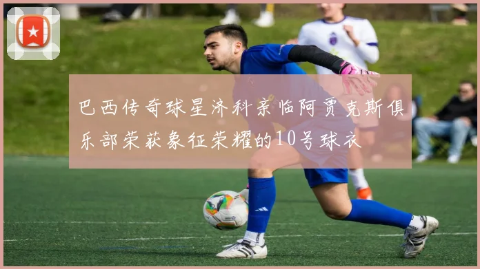 巴西传奇球星济科亲临阿贾克斯俱乐部荣获象征荣耀的10号球衣
