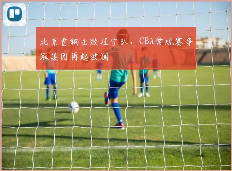 北京首钢击败辽宁队，CBA常规赛争冠集团再起波澜